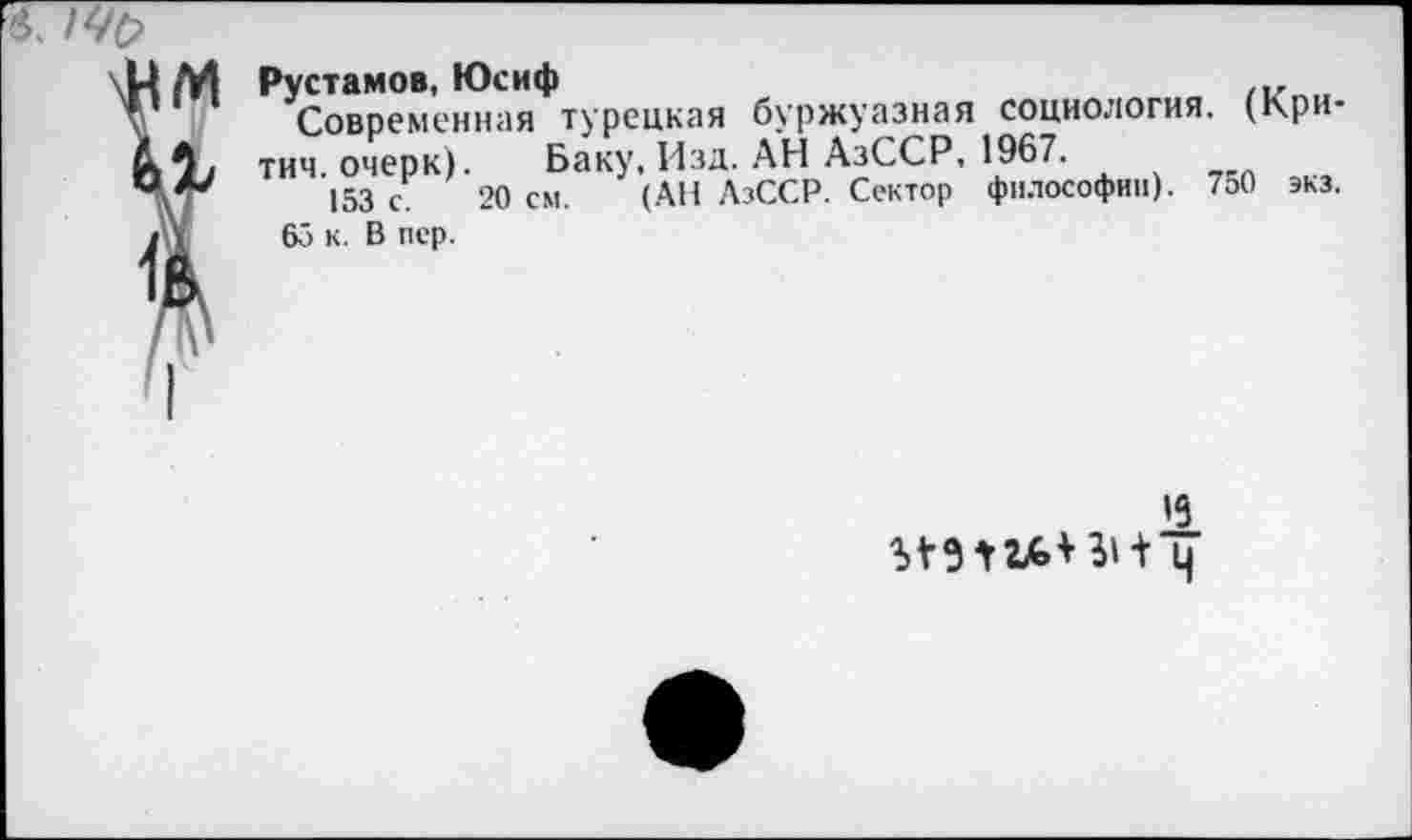 ﻿Рустамов, Юсиф	„
Современная турецкая буржуазная социология. (Кри-тич. очерк). Баку, Изд. АН АзССР, 1967.
153 с 20 см. (АП АзССР. Сектор философии). 750 экз.
65 к. В пер.
»9